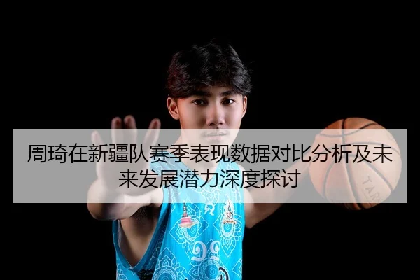 周琦在新疆队赛季表现数据对比分析及未来发展潜力深度探讨